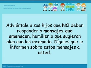 Adviértale a sus hijos que  NO  deben responder a  mensajes que amenacen , humillen o que sugieran algo que los incomode. Dígales que le informen sobre estos mensajes a usted.   