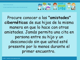 Procure conocer a las  "amistades" cibernéticas  de sus hijos de la misma manera en que lo hace con otras amistades. Jamás permita una cita en persona entre su hijo y un desconocido sin que usted esté presente por lo menos durante el primer encuentro.   