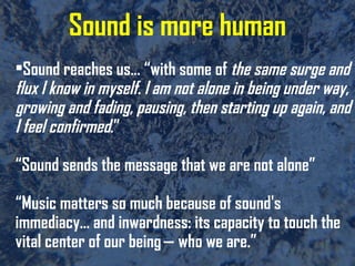 Sound is more human Sound reaches us… “with some of  the same surge and flux I know in myself. I am not alone in being under way, growing and fading, pausing, then starting up again, and I feel confirmed .” “Sound sends the message that we are not alone” “Music matters so much because of sound's immediacy… and inwardness: its capacity to touch the vital center of our being — who we are.” 