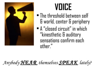 VOICE The threshold between self & world, center & periphery A “closed circuit” in which “kinesthetic & auditory sensations confirm each other.” Anybody  HEAR   themselves  SPEAK   lately? 