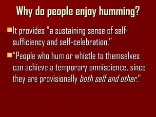 Why do people enjoy humming? It provides "a sustaining sense of self-sufficiency and self-celebration.” “ People who hum or whistle to themselves can achieve a temporary omniscience, since they are provisionally  both self and other .”   