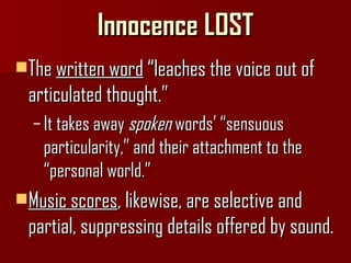 Innocence LOST The  written word  “leaches the voice out of articulated thought.” It takes away  spoken  words’ “sensuous particularity,” and their attachment to the “personal world.” Music scores , likewise, are selective and partial, suppressing details offered by sound. 