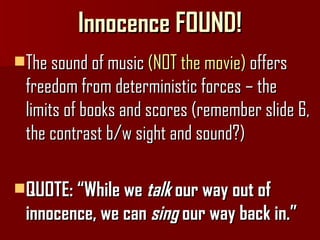 Innocence FOUND! The sound of music  (NOT the movie)  offers freedom from deterministic forces – the limits of books and scores (remember slide 6, the contrast b/w sight and sound?) QUOTE: “While we  talk  our way out of innocence, we can  sing  our way back in.” 