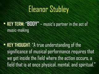 Eleanor Stubley KEY TERM : “ BODY”  – music’s partner in the act of music-making KEY THOUGHT : “ A true understanding of the significance of musical performance requires that we get inside the field where the action occurs, a field that is at once physical, mental, and spiritual.” 