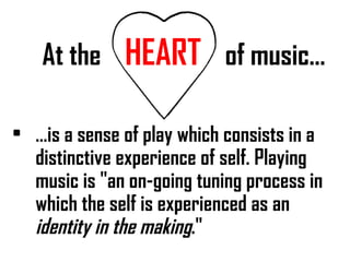 At the  HEART   of music… … is a sense of play which consists in a distinctive experience of self. Playing music is "an on-going tuning process in which the self is experienced as an  identity in the making ." 