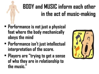 BODY and MUSIC inform each other in the act of music-making Performance is not just a physical feat where the body mechanically obeys the mind Performance isn’t just intellectual interpretation of the score. Players are “trying to get a sense of who they are in relationship to the music.” 