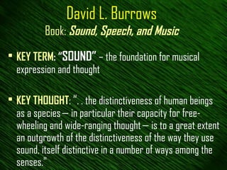 David L. Burrows Book:   Sound, Speech, and Music KEY TERM : “ SOUND”  – the foundation for musical expression and thought KEY THOUGHT :  “ . . the distinctiveness of human beings as a species — in particular their capacity for free-wheeling and wide-ranging thought — is to a great extent an outgrowth of the distinctiveness of the way they use sound, itself distinctive in a number of ways among the senses."  