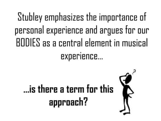 Stubley emphasizes the importance of personal experience and argues for our BODIES as a central element in musical experience… … is there a term for this approach? 