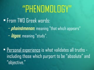 “ PHENOMOLOGY” From TWO Greek words:   phainómenon ,  meaning "that which appears“ lógos , meaning "study". Personal experience  is what validates all truths - including those which purport to be “absolute” and “objective.” 