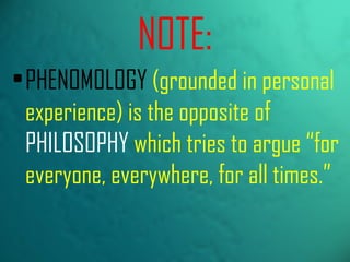 PHENOMOLOGY  (grounded in personal experience) is the opposite of  PHILOSOPHY  which tries to argue “for everyone, everywhere, for all times.” NOTE: 