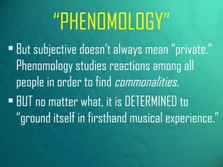 “ PHENOMOLOGY” But subjective doesn’t always mean “private.” Phenomology studies reactions among all people in order to find  commonalities . BUT no matter what, it is DETERMINED to “ground itself in firsthand musical experience.” 