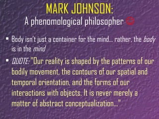 MARK JOHNSON: A phenomological philosopher    Body isn’t just a container for the mind… rather, the  body  is in the  mind QUOTE:  "Our reality is shaped by the patterns of our bodily movement, the contours of our spatial and temporal orientation, and the forms of our interactions with objects. It is never merely a matter of abstract conceptualization…"  