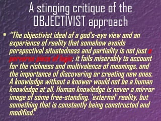 A stinging critique of the OBJECTIVIST approach “ The objectivist ideal of a god's-eye view and an experience of reality that somehow avoids perspectival situatedness and partiality is not just  a perverse piece of logic ; it fails miserably to account for the richness and multivalence of meanings, and the importance of discovering or creating new ones. A knowledge without a knower would not be a human knowledge at all. Human knowledge is never a mirror image of some free-standing, 'external' reality, but something that is   constantly being constructed and modified. ” 