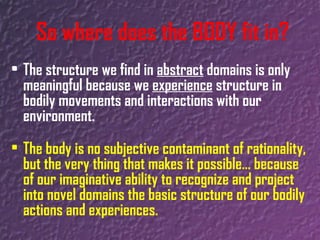 The structure we find in  abstract  domains is only meaningful because we  experience  structure in bodily movements and interactions with our environment. The body is no subjective contaminant of rationality, but the very thing that makes it possible… because of our imaginative ability to recognize and project into novel domains the basic structure of our bodily actions and experiences.  So where does the BODY fit in? 
