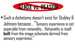 SENSE vs. REASON Such a dichotomy doesn’t exist for Stubley & Johnson because…  “ Sensory experience is not separable from rationality… Rationality is itself  built  from the image schemata derived from sensory experience.”  
