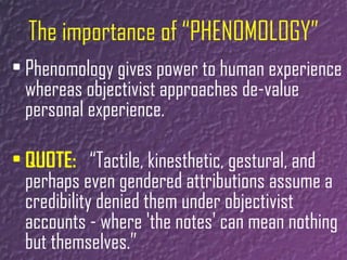 The importance of “PHENOMOLOGY” Phenomology gives power to human experience whereas objectivist approaches de-value personal experience. QUOTE:   “Tactile, kinesthetic, gestural, and perhaps even gendered attributions assume a credibility denied them under objectivist accounts - where 'the notes' can mean nothing but themselves.” 