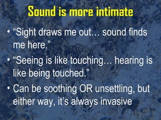 Sound is more intimate “ Sight draws me out… sound finds me here.” “ Seeing is like touching… hearing is like being touched.” Can be soothing OR unsettling, but either way, it’s always invasive 