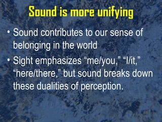 Sound is more unifying Sound contributes to our sense of belonging in the world Sight emphasizes “me/you,” “I/it,” “here/there,” but sound breaks down these dualities of perception.  