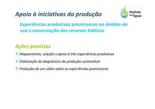 Apoio à iniciativas da produção
 Experiências produtivas promissoras no âmbito do
 uso e conservação dos recursos hídricos


Ações previstas
 Mapeamento, seleção e apoio à três experiências produtivas
 Elaboração de diagnóstico da produção sustentável
 Produção de um vídeo sobre as experiências promissoras
 