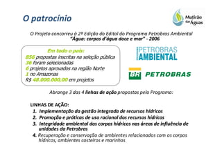 O patrocínio
  O Projeto concorreu à 2ª Edição do Edital do Programa Petrobras Ambiental
                    “Água: corpos d’água doce e mar” - 2006

          Em todo o país:
856 propostas inscritas na seleção pública
36 foram selecionadas
6 projetos aprovados na região Norte
1 no Amazonas
R$ 48.000.000,00 em projetos

           Abrange 3 das 4 linhas de ação propostas pelo Programa:

  LINHAS DE AÇÃO:
   1. Implementação da gestão integrada de recursos hídricos
      Implementaç                                     hí
   2. Promoção e práticas de uso racional dos recursos hídricos
      Promoç       prá                                 hí
   3. Integridade ambiental dos corpos hídricos nas áreas de influência de
                                         hí
      unidades da Petrobras
   4. Recuperação e conservação de ambientes relacionados com os corpos
      hídricos, ambientes costeiros e marinhos
 