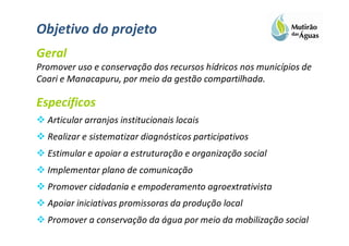 Objetivo do projeto
Geral
Promover uso e conservação dos recursos hídricos nos municípios de
Coari e Manacapuru, por meio da gestão compartilhada.

Específicos
  Articular arranjos institucionais locais
  Realizar e sistematizar diagnósticos participativos
  Estimular e apoiar a estruturação e organização social
  Implementar plano de comunicação
  Promover cidadania e empoderamento agroextrativista
  Apoiar iniciativas promissoras da produção local
  Promover a conservação da água por meio da mobilização social
 