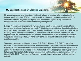 My work experience is so deep insight all work related to supplier, after graduation from College, my first job is a SQE and I gain my skill and knowledge about supply chain from being Procurement Engineer since year 2000 and the first 4 years in my previous Co. equipped me for all the fundamental of Quality Management. Being a Procurement Engineer with Xyratex, I’ve so much of exposure, it was start from vendor sourcing to an “orphaned commodity”, this is the commodity that do not classified and accepted by any commodity team, I was so lucky that I have the local buyer work with me for sourcing, it is a sourcing that we used to send e-mail / fax, ask around, conduct site visit, negotiate with the owner to accept the contract and then we built the business relationship. We provide onsite inspection, we hand carry parts, we try our best to deliver on time with excellence quality.  There are 2 important entities in my work, THE SUPPLIER and THE PART. I sometime separate it  and I always related it back. For every single information provide to me about the supplier, I’ll seek all information/specification about the part that relate to the supplier. For 9 years, this mechanism is exercise under ‘Automated” mode. I recognize it as my profession, I always confidence to help buyer and supplier in all technical issues as I’m granted with a title of ENGINEER. (Yes! I am the Engineer, I already have my foot step on Engineering Council.)  My Qualification and My Working Experience 