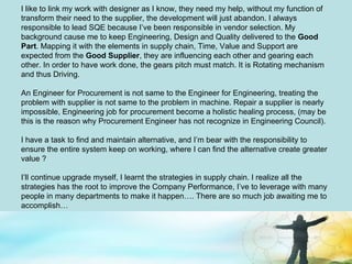 I like to link my work with designer as I know, they need my help, without my function of transform their need to the supplier, the development will just abandon. I always responsible to lead SQE because I’ve been responsible in vendor selection. My background cause me to keep Engineering, Design and Quality delivered to the  Good Part . Mapping it with the elements in supply chain, Time, Value and Support are expected from the  Good Supplier , they are influencing each other and gearing each other. In order to have work done, the gears pitch must match. It is Rotating mechanism and thus Driving. An Engineer for Procurement is not same to the Engineer for Engineering, treating the problem with supplier is not same to the problem in machine. Repair a supplier is nearly impossible, Engineering job for procurement become a holistic healing process, (may be this is the reason why Procurement Engineer has not recognize in Engineering Council).  I have a task to find and maintain alternative, and I’m bear with the responsibility to ensure the entire system keep on working, where I can find the alternative create greater value ? I’ll continue upgrade myself, I learnt the strategies in supply chain. I realize all the strategies has the root to improve the Company Performance, I’ve to leverage with many people in many departments to make it happen…. There are so much job awaiting me to accomplish… 