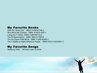 My Favorite Books Rich Kid, Smart Kid  ISBN: 0-446-67748-5 Who Move My Cheese   ISBN: 0-0918-1697-1  Living the 7 Habits  ISBN: 0-684-85716-2 The Professionalism  ISBN: 986-417-653-6 The Six Sigma Field Book  ISBN: 0-385-50466-7  The 7 Habits of Highly Effective People  ISBN 978-0-7432-6951-3 My Favorite Songs Sleeping Child  -  Michael Learn to Rock 