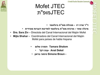 Mofet JTEC
                             ‫מופ"ת‬JTEC

                                      • ‫ד"ר שרה זיו - מנהלת מופ"ת בינלאומי‬
                • ‫מיכלה שחר – מרכזת מופ"ת בינלאומי למדינות דוברות ספרדית‬
      • Dra. Sara Ziv – Directota del Canal Internacional del Majón Mofet
      • Mijla Shahar – Coordinadora del Canal Internacional del Majón
                        Mofet para países de habla hispana

                       •      ‫ -תמרה שלום‬Tamara Shalom
                              • ‫ -ענת דקל‬Anat Dekel
                           • ‫ סימוני בראון‬Simone Braun -




159
 