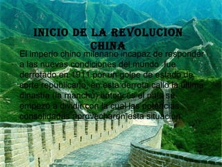 INICIO DE LA REVOLUCION CHINA El imperio chino milenario incapaz de responder a las nuevas condiciones del mundo  fue derrotado en 1911 por un golpe de estado de corte republicano, en esta derrota callo la ultima dinastía (la manchú) entonces el país se empezó a dividir con la cual las potencias consolidadas aprovecharon esta situación. 