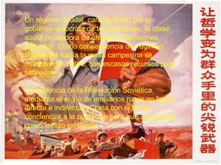 Un régimen feudal, caracterizado por el gobierno autócrata de terratenientes, la clase social poseedora de grandes extensiones agrícolas. Como consecuencia del régimen feudal que había la masa campesina se mantiene en pobre, con escasos recursos para sobrevivir.  La influencia de la Revolución Soviética, mediante el envío de emisarios rusos en forma directa e indirecta a China con el fin de concienciar a la población para que se rebelara como lo hizo en Rusia.  