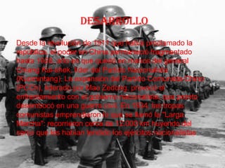 desarrollo Desde la revolución de 1911 que había proclamado la república, el poder en China permaneció fragmentado hasta 1928, año en que quedó en manos del general Chiang Kai-shek, líder del Partido Nacionalista (Kuomintang). La expansión del Partido Comunista Chino (PCCh), liderado por Mao Zedong, provocó el enfrentamiento con el gobierno nacionalista, que pronto desembocó en una guerra civil. En 1934, las tropas comunistas emprendieron lo que se llamó la "Larga Marcha": recorrieron cerca de 12.000 km huyendo del cerco que les habían tendido los ejércitos nacionalistas 