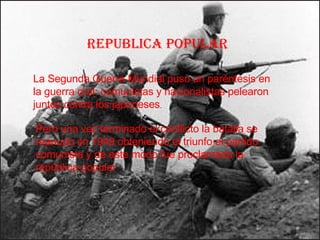 REPUBLICA POPULAR La Segunda Guerra Mundial puso un paréntesis en la guerra civil: comunistas y nacionalistas pelearon juntos contra los japoneses . Pero una vez terminado el conflicto la batalla se reanudo en 1949 obteniendo el triunfo el partido comunista y de este modo fue proclamada la república popular 