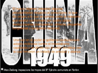 El nuevo régimen presento algunas peculiaridades respecto al comunismo, lo que dio origen a lo que se conoce como el maoísmo que estaba conformado por cuatro clases revolucionarias (campesinos ,obreros, pequeñas burguesías y burguesía nacional) Una vez en el poder el gobierno revolucionario adopto inclinarse contra el imperialismo capitalista y se alineo con la unión soviética con la cual firmaron un tratado de amistad y alianza 