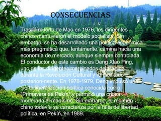 consecuencias Tras la muerte de Mao en 1976, los dirigentes chinos mantuvieron el modelo socialista. Sin embargo, se ha desarrollado una política económica más pragmática que, lentamente, camina hacia una economía de mercado, aunque siempre controlada. El conductor de este cambio es Deng Xlao Ping, uno de los dirigentes marginados del Partido durante la Revolución Cultural y rehabilitado posterion-nente. En 1978-1979, Deng impulsó una cierta liberalización política conocida como "Primavera de Pekín" y permitió una crítica moderada al maoísmo. Sin embargo, el régimen chino todavía se caracteriza por la falta de libertad política, en Pekín, en 1989. 