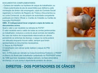 DOCUMENTOS COMPLEMENTARES- Carteira de trabalho na hipótese de saque de trabalhador; ou- Cópia autenticada da ata de assembléia que deliberou pelanomeação de diretor não empregado; cópia do Contrato Socialregistrado no Cartório de Registro de Títulos e Documentos ouna Junta Comercial, ou ato próprio da autoridade competentepublicado em Diário Oficial; e -Cartão do Cidadão ou Cartão deInscrição PIS/PASEP.OBS.: É indispensável levar original e cópia de todos osdocumentos acima.Qual o valor a ser recebido na retirada do FGTS?O valor recebido será o saldo de todas as contas pertencentesao trabalhador, inclusive a conta do atual contrato de trabalho.No caso de motivo de incapacidade relacionado ao câncer,persistindo os sintomas da doença, o saque na conta poderáser efetuado enquanto houver saldo, sempre que foremapresentados os documentos necessários.3. Saque do PIS/PASEPO trabalhador com câncer pode realizar o saque do PIS/PASEP?Sim. O PIS pode ser retirado na Caixa Econômica Federal e o PASEPno Banco do Brasil pelo trabalhador cadastrado no PIS/PASEP antesde 1988 que tiver neoplasia maligna (câncer), na fase sintomáticada doença, ou que possuir dependente portador de câncer.Direitos - dos portadores de câncer