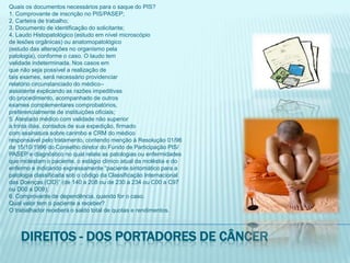 Quais os documentos necessários para o saque do PIS?1. Comprovante de inscrição no PIS/PASEP;2. Carteira de trabalho;3. Documento de identificação do solicitante;4. Laudo Histopatológico (estudo em nível microscópiode lesões orgânicas) ou anatomopatológico(estudo das alterações no organismo pelapatologia), conforme o caso. O laudo temvalidade indeterminada. Nos casos emque não seja possível a realização detais exames, será necessário providenciarrelatório circunstanciado do médico–assistente explicando as razões impeditivasdo procedimento, acompanhado de outrosexames complementares comprobatórios,preferencialmente de instituições oficiais;5. Atestado médico com validade não superiora trinta dias, contados de sua expedição, firmadocom assinatura sobre carimbo e CRM do médicoresponsável pelo tratamento, contendo menção à Resolução 01/96de 15/10/1996 do Conselho diretor do Fundo de Participação PIS/PASEP e diagnóstico no qual relate as patologias ou enfermidadesque molestam o paciente, o estágio clínico atual da moléstia e doenfermo e indicando expressamente “paciente sintomático para apatologia classificada sob o código da Classificação Internacionaldas Doenças (CID)” (de 140 a 208 ou de 230 a 234 ou C00 a C97ou D00 a D09);6. Comprovante de dependência, quando for o caso.Qual valor tem o paciente a receber?O trabalhador receberá o saldo total de quotas e rendimentos.Direitos - dos portadores de câncer
