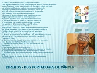 A pessoa com câncer tem direito ao amparo assistencial?Sim, desde que se enquadre nos critérios de idade, renda ou deficiência descritosacima. Nos casos em que o paciente sofra de doença em estágio avançado,ou sofra conseqüências de seqüelas irreversíveis do tratamentooncológico, pode-se também recorrer ao benefício, desde quehaja uma implicação do seu estado de saúde na incapacidadepara o trabalho e nos atos da vida independente.O requerente também não pode estar vinculado a nenhumregime de previdência social ou receber quaisquerbenefícios. Mesmo quando internados, tanto o idoso comoo deficiente têm direito ao benefício. O amparo assistencialé intransferível, não gerando direito à pensão a herdeirosou sucessores. O beneficiário não recebe 13º salário.Como fazer para conseguir o benefício?Para solicitar o benefício, a pessoa deve fazer exame médico pericialno INSS e conseguir o Laudo Médico que comprove sua deficiência.Também deverá encaminhar um requerimento à Agência daPrevidência Social com a apresentação dos seguintes documentos:1. Número de identificação do trabalhador – NIT, (PIS/PASEP) ou númerode inscrição do Contribuinte Individual / Doméstico / Facultativo /Trabalhador Rural;2. Documento de Identificação do requerente (Carteira de Identidadee/ou Carteira de trabalho e Previdência Social);3. Cadastro de Pessoa Física (CPF) se o requerente tiver estedocumento;4. Certidão de Nascimento ou Casamento;5. Certidão de Óbito do esposo(a) falecido(a), se o requerente for viúvo(a);6. Comprovante de rendimentos dos membros do grupo familiar;7. Curatela, quando maior de idade e incapaz para a prática dos atos da vidacivil;8. Tutela, no caso de menores de idade filhos de pais falecidos oudesaparecidos.Direitos - dos portadores de câncer