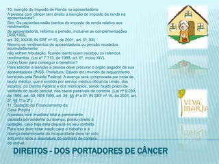 10. Isenção do Imposto de Renda na aposentadoriaA pessoa com câncer tem direito à isenção de imposto de renda na aposentadoria?Sim. Os pacientes estão isentos do imposto de renda relativo aos rendimentosde aposentadoria, reforma e pensão, inclusive as complementações (RIR/1999,art. 39, XXXIII; IN SRF nº 15, de 2001, art. 5º, XII).Mesmo os rendimentos de aposentadoria ou pensão recebidos acumuladamentenão sofrem tributação, ficando isento quem recebeu os referidosrendimentos. (Lei nº 7.713, de 1988, art. 6º, inciso XIV).Como fazer para conseguir o benefício?Para solicitar a isenção a pessoa deve procurar o órgão pagador da suaaposentadoria (INSS, Prefeitura, Estado etc) munido de requerimentofornecido pela Receita Federal. A doença será comprovada por meio delaudo médico, que é emitido por serviço médico oficial da União, dosestados, do Distrito Federal e dos municípios, sendo fixado prazo devalidade do laudo pericial, nos casos passíveis de controle. (Lei nº 9.250,de 1995, art. 30; RIR/1999, art. 39, §§ 4º e 5º; IN SRF nº 15, de 2001, art.5º, §§ 1º e 2º).11. Quitação do Financiamento daCasa PrópriaA pessoa com invalidez total e permanente,causada por acidente ou doença, possui direito àquitação, caso haja esta clausula no seu contrato.Para isso deve estar inapto para o trabalho e adoença determinante da incapacidade deve ter sidoadquirida após a assinatura do contrato de comprado imóvel.Direitos - dos portadores de câncer