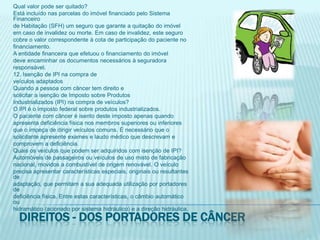 Qual valor pode ser quitado?Está incluído nas parcelas do imóvel financiado pelo Sistema Financeirode Habitação (SFH) um seguro que garante a quitação do imóvelem caso de invalidez ou morte. Em caso de invalidez, este segurocobre o valor correspondente à cota de participação do paciente nofinanciamento.A entidade financeira que efetuou o financiamento do imóveldeve encaminhar os documentos necessários à seguradoraresponsável.12. Isenção de IPI na compra deveículos adaptadosQuando a pessoa com câncer tem direito esolicitar a isenção de Imposto sobre ProdutosIndustrializados (IPI) na compra de veículos?O IPI é o imposto federal sobre produtos industrializados.O paciente com câncer é isento deste imposto apenas quandoapresenta deficiência física nos membros superiores ou inferioresque o impeça de dirigir veículos comuns. É necessário que osolicitante apresente exames e laudo médico que descrevam ecomprovem a deficiência.Quais os veículos que podem ser adquiridos com isenção de IPI?Automóveis de passageiros ou veículos de uso misto de fabricaçãonacional, movidos a combustível de origem renovável. O veículoprecisa apresentar características especiais, originais ou resultantes deadaptação, que permitam a sua adequada utilização por portadores dedeficiência física. Entre estas características, o câmbio automático ouhidramático (acionado por sistema hidráulico) e a direção hidráulica.Direitos - dos portadores de câncer