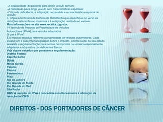 - A incapacidade do paciente para dirigir veículo comum;- A habilitação para dirigir veículo com características especiais;- O tipo de deficiência, a adaptação necessária e a característica especial do veículo;3. Cópia autenticada da Carteira de Habilitação que especifique no verso asrestrições referentes ao motorista e à adaptação realizada no veículo.Mais informações no site www.receita.rj.gov.br.14. Isenção de Imposto de Propriedade de VeículosAutomotores (IPVA) para veículos adaptadosO que é IPVA?É o imposto estadual referente à propriedade de veículos automotores. Cadaestado tem a sua própria legislação sobre o imposto. Confira na lei do seu estadose existe a regulamentação para isentar de impostos os veículos especialmenteadaptados e adquiridos por deficientes físicos.Veja alguns estados que possuem a regulamentação:Distrito FederalEspírito SantoGoiásMinas GeraisParaíbaParanáPernambucoPiauíRio de JaneiroRio Grande do NorteRio Grande do SulSão PauloOBS: A isenção do IPVA é concedida simultaneamente à obtenção daisenção do ICMS.Direitos - dos portadores de câncer