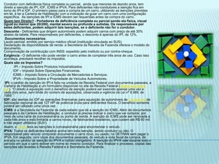 Condutor com deficiência física completa ou parcial,  ainda que menores de dezoito anos, tem direito a isenção de IPI, IOF, ICMS e IPVA. Para deficientes não-condutores a isenção fica em torno do IPI e IOF. O primeiro passo para a compra de um carro, utilizando as isenções previstas em lei, é ter a Carteira de Habilitação com a indicação de guiar um carro com uma configuração específica.  As isenções de IPI e ICMS devem ser requeridas antes da compra do carro.Quem tem Direito?- Portadores de deficiência completa ou parcial sendo ela física, visual (igual ou menor que 20/200), mental severa ou profunda e autistas. Os responsáveis por estes deficientes, podem adquirir tais isenções, se o deficiente não for o condutor.Desconto - Deficientes que dirigem automóveis podem adquirir carros com preço de até 30% abaixo da tabela. Para responsáveis por deficientes, o desconto é apenas do IPI, de 12%. Documentos necessários:Laudo pericial: emitido por serviço médico oficial (instituição vinculada ao SUS);Declaração de disponibilidade de renda: a Secretaria da Receita da Fazenda oferece o modelo do documento.Comprovação de contribuição com INSS: expedido pelo instituto ou por contra-cheque.Exigência - O deficiente não pode vender o carro antes de completar três anos de uso. Caso isso aconteça, precisará recolher os impostos.Quais são os Impostos? ·         IPI – Imposto Sobre Produtos Industrializados. ·         IOF – Imposto Sobre Operações Financeiras. ·         ICMS – Imposto Sobre a Circulação de Mercadorias e Serviços. ·         IPVA – Imposto Sobre a Propriedade de Veículos Automotores.  IPI: o pedido de isenção do IPI é feito na unidade da Receita Federal com documentos pessoais, a Carteira de Habilitação e um formulário disponível no site da Receita Federal (clique aqui para ver). “O direito à aquisição com o benefício da isenção poderá ser exercido apenas uma vez a cada dois anos, sem limite do número de aquisições, observada a vigência da Lei nº 8.989, de 1995.”IOF: são isentas do IOF as operações financeiras para aquisição de automóveis de passageirosde fabricação nacional de até 127 HP de potência bruta para deficientes físicos. O benefício somente poderá ser utilizado uma única vez.ICMS: é a Secretaria da Fazenda de cada estado que dá a isenção do ICMS. Além de documentos pessoais e da Carteira de Habilitação, o condutor já precisa indicar o carro que vai comprar, por meio de uma carta da concessionária ou ponto de venda. A isenção do ICMS pode ser renovada a cada três anos e está limitada a carros novos, de fabricantes brasileiros, que custem até R$ 60 mil e não sejam utilitários (SUV).Assim, o clienteleva as isenções à concessionária para encomendar o veículo.IPVA: Todos os deficientes listados acima tem esta isenção, sendo condutor ou não. O responsável pelo veículo comprado documenta o carro novo, ou usado, no DETRAN sem pagar o IPVA. Em seguida, com cópia dos documentos pessoais, do veículo e nota fiscal de compra, dá entrada no pedido de isenção do IPVA e rodízio obrigatório. A isenção do IPVA vale durante todo o período em que o carro estiver em nome do mesmo condutor. Para finalizar o processo, cópias das isenções são levadas à Receita Federal e à Secretaria da Fazenda.