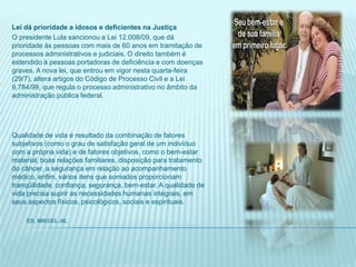 Lei dá prioridade a idosos e deficientes na JustiçaO presidente Lula sancionou a Lei 12.008/09, que dá prioridade às pessoas com mais de 60 anos em tramitação de processos administrativos e judiciais. O direito também é estendido à pessoas portadoras de deficiência e com doenças graves. A nova lei, que entrou em vigor nesta quarta-feira (29/7), altera artigos do Código de Processo Civil e a Lei 9.784/99, que regula o processo administrativo no âmbito da administração pública federal. Qualidade de vida é resultado da combinação de fatores subjetivos (como o grau de satisfação geral de um indivíduo com a própria vida) e de fatores objetivos, como o bem-estar material, boas relações familiares, disposição para tratamento do câncer, a segurança em relação ao acompanhamento médico, enfim, vários itens que somados proporcionam tranqüilidade, confiança, segurança, bem-estar. A qualidade de vida precisa suprir as necessidades humanas integrais, em seus aspectos físicos, psicológicos, sociais e espirituais.          Ed. Miguel Jr.