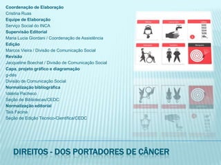 Coordenação de ElaboraçãoCristina RuasEquipe de ElaboraçãoServiço Social do INCASupervisão EditorialMaria Lucia Giordani / Coordenação de AssistênciaEdiçãoMarcos Vieira / Divisão de Comunicação SocialRevisãoJacqueline Boechat / Divisão de Comunicação SocialCapa, projeto gráfico e diagramaçãog-désDivisão de Comunicação SocialNormalização bibliográficaValéria PachecoSeção de Bibliotecas/CEDCNormalização editorialTaís FacinaSeção de Edição Técnico-Científica/CEDCDireitos - dos portadores de câncer