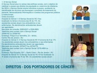 1. O Serviço SocialO Serviço Social atua no campo das políticas sociais, com o objetivo deviabilizar o acesso aos direitos da população e o exercício da cidadania.No INCA, o Serviço Social orienta indivíduos e grupos, auxiliando naidentificação de recursos que favoreçam o processo de tratamento dopaciente, democratizando informações e o acesso aos programas públicose institucionais.Onde encontrar:Hospital do Câncer I: O Serviço Social do HC I ficalocalizado no térreo e funciona das 8h às 17h. Osassistentes sociais atuam nos ambulatórios e nasenfermarias. Os atendimentos ambulatoriais devemser agendados.Marcação de consulta: 2506-6037 e 2506-6883.Telefones para contato com o Serviço Social:25066162 ou 25066163Endereço: Praça Cruz Vermelha, 23 – térreo,Centro/ Rio de Janeiro - RJHospital do Câncer II: O Serviço Social do HC II funciona de 8 às 17h.Os assistentes sociais atuam nos ambulatórios e nas enfermarias.Os atendimentos ambulatoriais devem ser agendados.Marcação de consulta: 22764771ou 22764772.Telefones para contato com o Serviço Social: 2276-4869 ou2276-4881Endereço: Rua Equador, 831 – Santo Cristo – Rio de Janeiro - RJHospital do Câncer III: O Serviço Social do HC III fica localizado no3º andar e funciona das 7h às 16h. Os assistentes sociais atuamDireitos - dos portadores de câncer