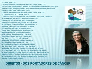2. Saque do FGTSO trabalhador com câncer pode realizar o saque do FGTS?Sim. Na fase sintomática da doença, o trabalhador cadastrado no FGTs quetiver neoplasia maligna (câncer) ou que tenham dependente portador decâncer poderá fazer o saque do FGTS.Quais os documentos necessários para o saque do FGTS?DOCUMENTOS DE COMPROVAÇÃO- Atestado médico com validade não superior a trinta dias, contadosde sua expedição, firmado com assinatura sobrecarimbo e CRM do médico responsável pelotratamento, contendo diagnóstico no qual relateas patologias ou enfermidades que molestam opaciente, o estágio clínico atual da moléstiae do enfermo. Na data da solicitação dosaque, se o paciente estiver acometido deneoplasia maligna, no atestado médicodeve constar, expressamente: “Pacientesintomático para a patologia classificadasob o CID ________ “; ou “Pacienteacometido de neoplasia maligna, em razãoda patologia classificada sob o CID _______”;ou “Paciente acometido de neoplasia malignanos termos da Lei n°. 8.922/94”, ou “Pacienteacometido de neoplasia maligna nos termos do Decreton°. 5.860/2006”; e -Cópia do laudo de exame histopatológicoou anatomopatológico que serviu de base para a elaboração doatestado médico; e - Documento hábil que comprove a relaçãode dependência, no caso de estar o dependente do titular daconta acometido pela doença.Direitos - dos portadores de câncer