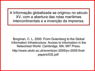 A Informação globalizada se originou no século XV, com a abertura das rotas marítimas intercontinentais e a invenção da imprensa. Borgman, C. L. 2000. From Gutenberg to the Global Information Infrastructure: Access to Information in the Networked World.  Cambridge, MA: MIT Press. http://www.ukoln.ac.uk/events/pv-2005/pv-2005-final-papers/032.pdf   