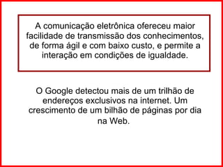 A comunicação eletrônica ofereceu maior facilidade de transmissão dos conhecimentos, de forma ágil e com baixo custo, e permite a interação em condições de igualdade. O Google detectou mais de um trilhão de endereços exclusivos na internet. Um crescimento de um bilhão de páginas por dia na Web.   