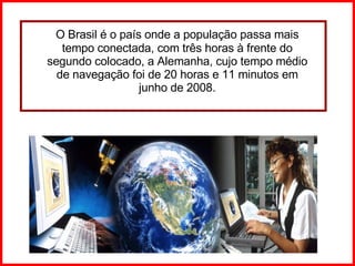O Brasil é o país onde a população passa mais tempo conectada, com três horas à frente do segundo colocado, a Alemanha, cujo tempo médio de navegação foi de 20 horas e 11 minutos em junho de 2008. 
