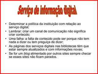 Determinar a política da instituição com relação ao serviço digital ; Lembrar: criar um canal de comunicação não significa criar conteúdo; Uma falha: a falta de conteúdo pode ser porque não tem nada a dizer ou tem preguiça de dizer; As páginas dos serviços digitais nas bibliotecas têm que estar sempre atualizados e com informações novas; Se for um  blog  alimentado por outros sites sempre checar se esses sites não ficam parados. Serviço de informação digital 